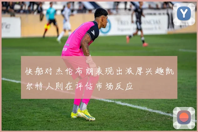 快船对杰伦布朗表现出浓厚兴趣凯尔特人则在评估市场反应
