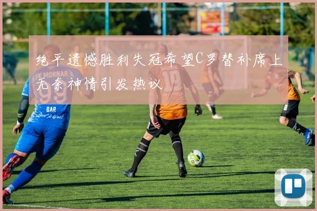 绝平遗憾胜利失冠希望C罗替补席上无奈神情引发热议