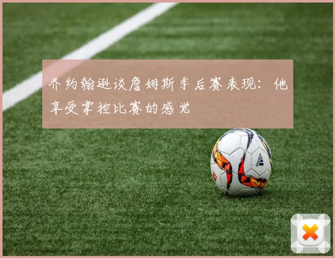 乔约翰逊谈詹姆斯季后赛表现：他享受掌控比赛的感觉