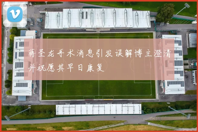 蒋圣龙手术消息引发误解博主澄清并祝愿其早日康复