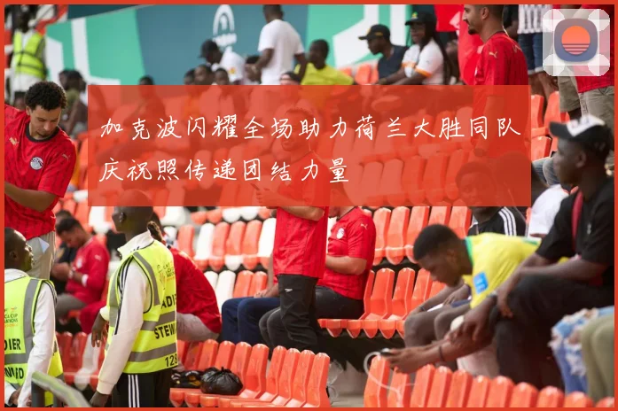 加克波闪耀全场助力荷兰大胜同队庆祝照传递团结力量