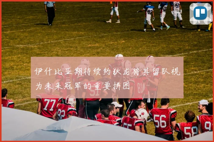 伊什比亚期待续约狄龙将其留队视为未来冠军的重要拼图