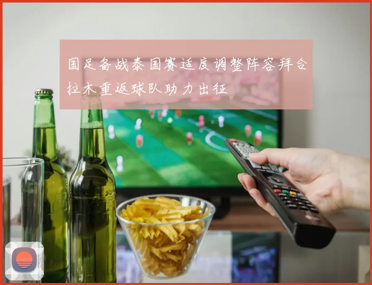 国足备战泰国赛适度调整阵容拜合拉木重返球队助力出征