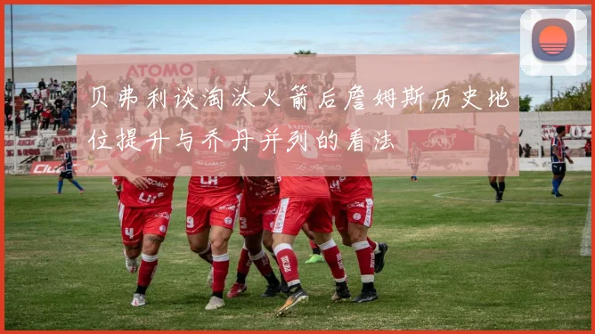 贝弗利谈淘汰火箭后詹姆斯历史地位提升与乔丹并列的看法