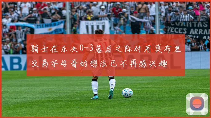骑士在东决0-3落后之际对用莫布里交易字母哥的想法已不再感兴趣