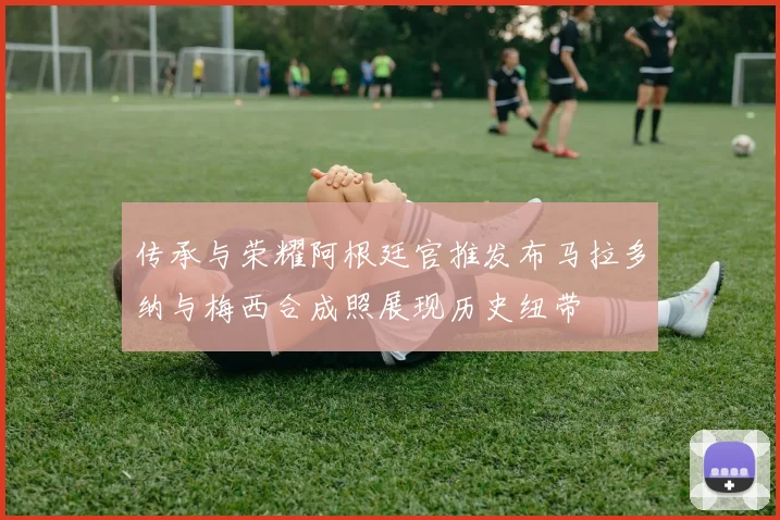 传承与荣耀阿根廷官推发布马拉多纳与梅西合成照展现历史纽带